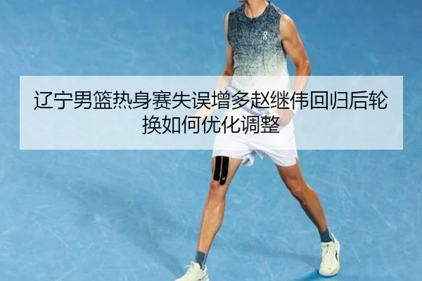 辽宁男篮热身赛失误增多赵继伟回归后轮换如何优化调整